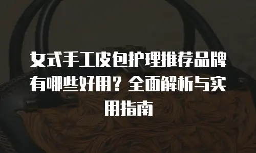 女式手工皮包护理推荐品牌有哪些好用？全面解析与实用指南