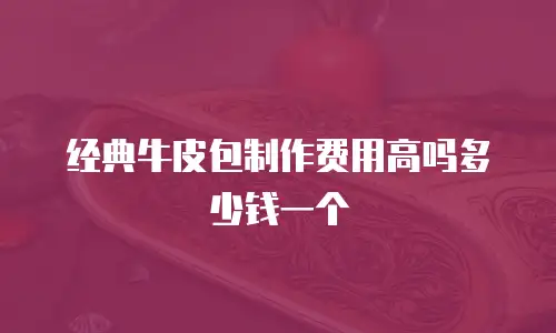 经典牛皮包制作费用高吗多少钱一个