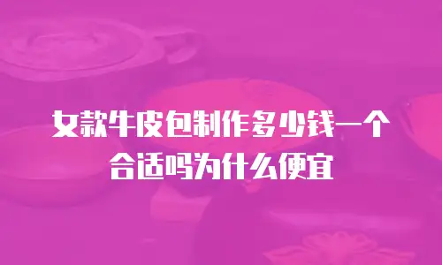 女款牛皮包制作多少钱一个合适吗为什么便宜
