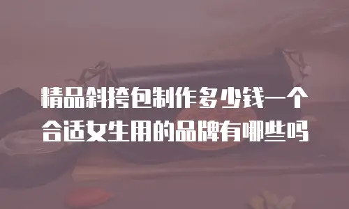 精品斜挎包制作多少钱一个合适女生用的品牌有哪些吗