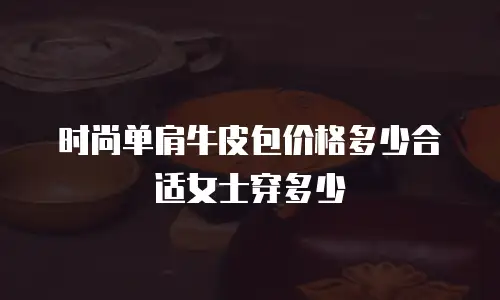 时尚单肩牛皮包价格多少合适女士穿多少