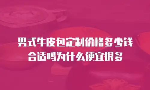 男式牛皮包定制价格多少钱合适吗为什么便宜很多