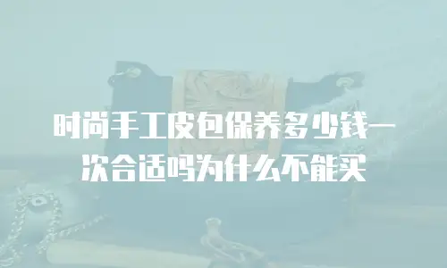 时尚手工皮包保养多少钱一次合适吗为什么不能买