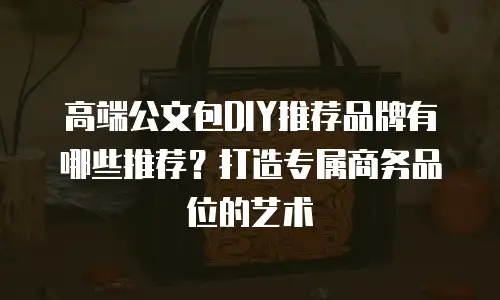 高端公文包DIY推荐品牌有哪些推荐？打造专属商务品位的艺术