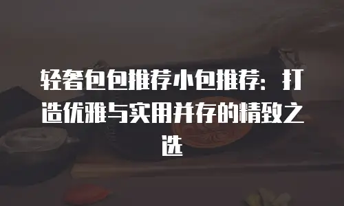 轻奢包包推荐小包推荐：打造优雅与实用并存的精致之选