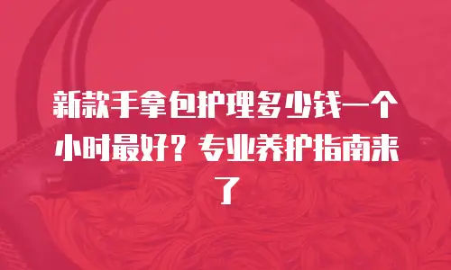 新款手拿包护理多少钱一个小时最好？专业养护指南来了