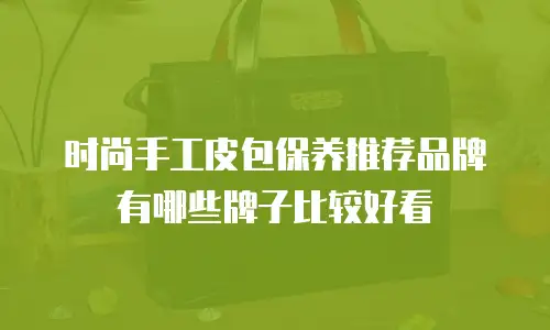 时尚手工皮包保养推荐品牌有哪些牌子比较好看