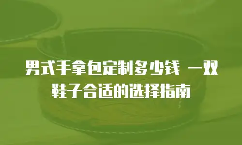 男式手拿包定制多少钱 一双鞋子合适的选择指南
