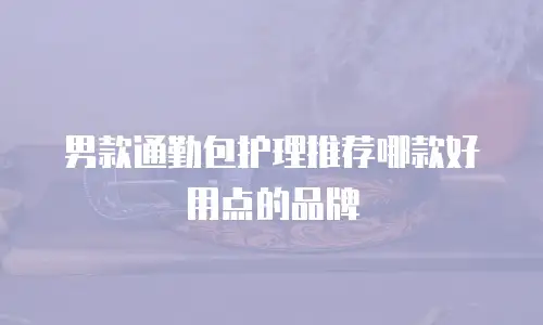 男款通勤包护理推荐哪款好用点的品牌
