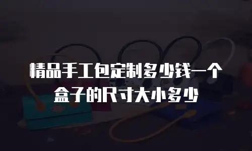 精品手工包定制多少钱一个盒子的尺寸大小多少