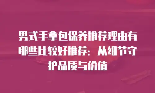 男式手拿包保养推荐理由有哪些比较好推荐：从细节守护品质与价值