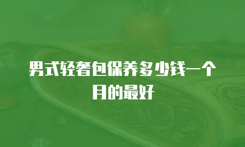 男式轻奢包保养多少钱一个月的最好