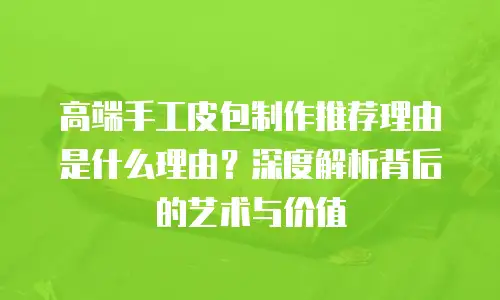 高端手工皮包制作推荐理由是什么理由？深度解析背后的艺术与价值
