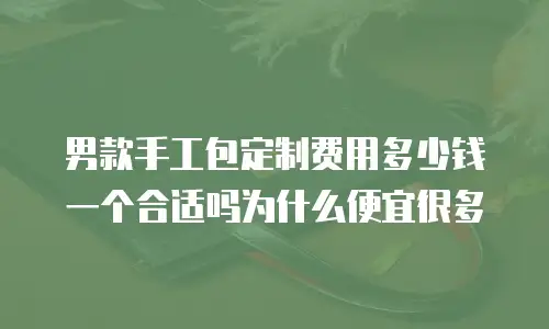 男款手工包定制费用多少钱一个合适吗为什么便宜很多