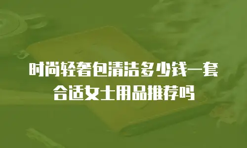 时尚轻奢包清洁多少钱一套合适女士用品推荐吗