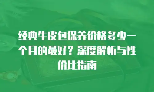 经典牛皮包保养价格多少一个月的最好？深度解析与性价比指南