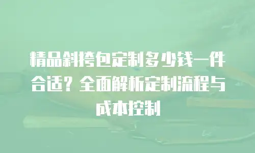 精品斜挎包定制多少钱一件合适？全面解析定制流程与成本控制