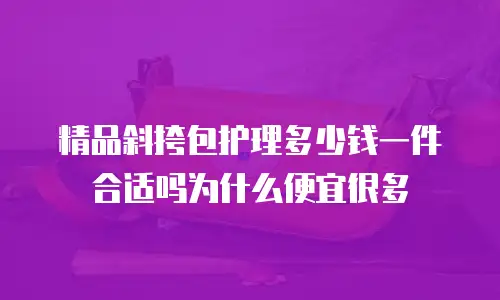 精品斜挎包护理多少钱一件合适吗为什么便宜很多