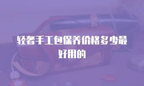 轻奢手工包保养价格多少最好用的