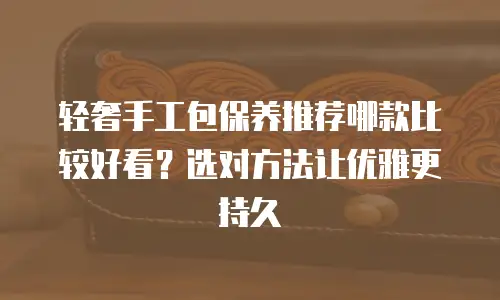 轻奢手工包保养推荐哪款比较好看？选对方法让优雅更持久