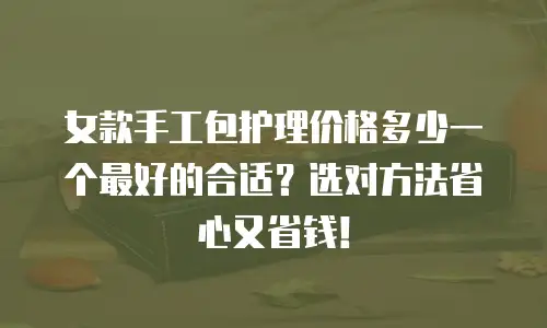 女款手工包护理价格多少一个最好的合适？选对方法省心又省钱！