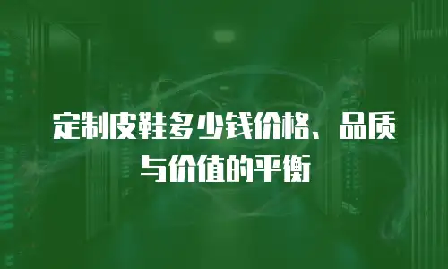 定制皮鞋多少钱价格、品质与价值的平衡