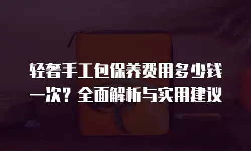 轻奢手工包保养费用多少钱一次？全面解析与实用建议