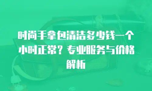 时尚手拿包清洁多少钱一个小时正常？专业服务与价格解析