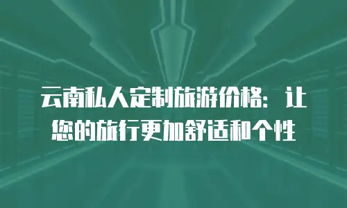 云南私人定制旅游价格：让您的旅行更加舒适和个性
