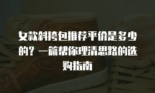 女款斜挎包推荐平价是多少的？一篇帮你理清思路的选购指南