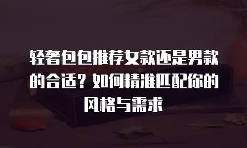 轻奢包包推荐女款还是男款的合适？如何精准匹配你的风格与需求