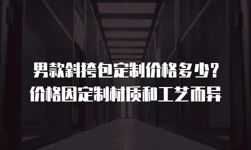 男款斜挎包定制价格多少？价格因定制材质和工艺而异