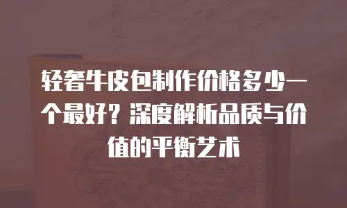 轻奢牛皮包制作价格多少一个最好？深度解析品质与价值的平衡艺术