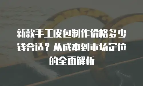 新款手工皮包制作价格多少钱合适？从成本到市场定位的全面解析