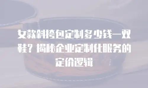 女款斜挎包定制多少钱一双鞋？揭秘企业定制化服务的定价逻辑