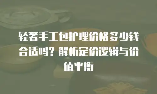 轻奢手工包护理价格多少钱合适吗？解析定价逻辑与价值平衡