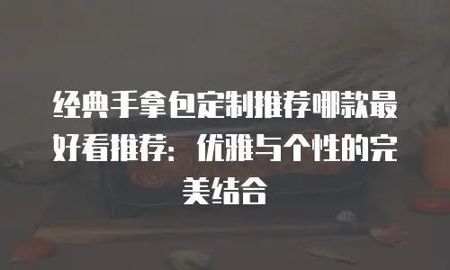 经典手拿包定制推荐哪款最好看推荐：优雅与个性的完美结合