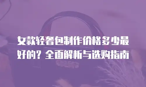 女款轻奢包制作价格多少最好的？全面解析与选购指南