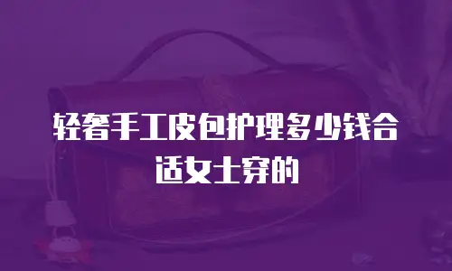 轻奢手工皮包护理多少钱合适女士穿的