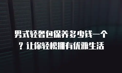 男式轻奢包保养多少钱一个？让你轻松拥有优雅生活