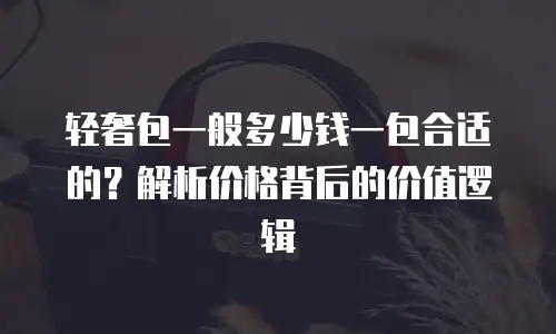 轻奢包一般多少钱一包合适的？解析价格背后的价值逻辑