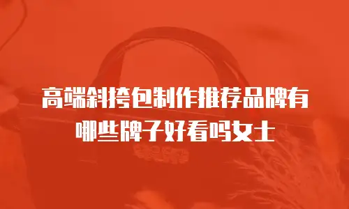 高端斜挎包制作推荐品牌有哪些牌子好看吗女士