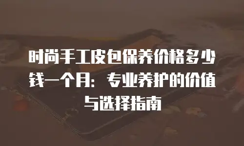 时尚手工皮包保养价格多少钱一个月：专业养护的价值与选择指南
