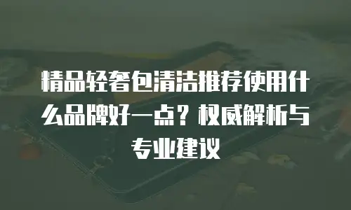 精品轻奢包清洁推荐使用什么品牌好一点？权威解析与专业建议