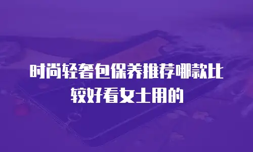 时尚轻奢包保养推荐哪款比较好看女士用的