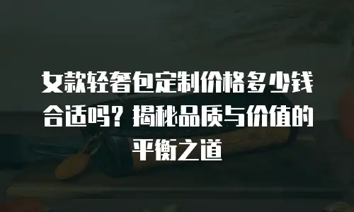 女款轻奢包定制价格多少钱合适吗？揭秘品质与价值的平衡之道