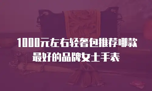 1000元左右轻奢包推荐哪款最好的品牌女士手表