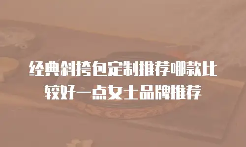 经典斜挎包定制推荐哪款比较好一点女士品牌推荐