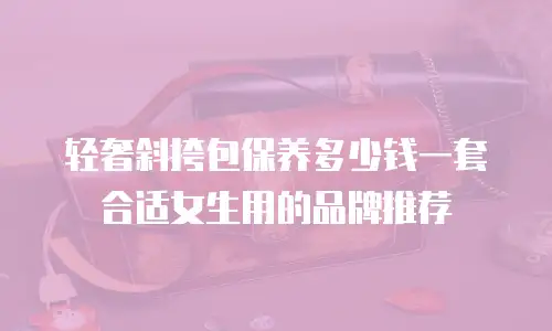 轻奢斜挎包保养多少钱一套合适女生用的品牌推荐