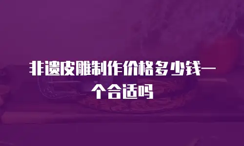 非遗皮雕制作价格多少钱一个合适吗